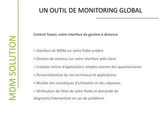 MDMSOLUTION
Control Tower, votre interface de gestion à distance
> Interface de MDM sur votre flotte entière
> Gestion de contenu sur votre interface web client
> Création online d’applications simples comme des questionnaires
> Personnalisation de vos terminaux et applications
> Récolte des statistiques d’utilisation et des réponses
> Vérification de l’état de votre flotte et demande de
diagnostic/intervention en cas de problème
UN OUTIL DE MONITORING GLOBAL
 
