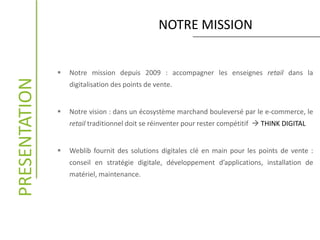 NOTRE MISSIONPRESENTATION
 Notre mission depuis 2009 : accompagner les enseignes retail dans la
digitalisation des points de vente.
 Notre vision : dans un écosystème marchand bouleversé par le e-commerce, le
retail traditionnel doit se réinventer pour rester compétitif  THINK DIGITAL
 Weblib fournit des solutions digitales clé en main pour les points de vente :
conseil en stratégie digitale, développement d’applications, installation de
matériel, maintenance.
 