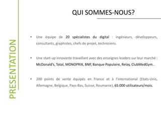 QUI SOMMES-NOUS?PRESENTATION
 Une équipe de 20 spécialistes du digital : ingénieurs, développeurs,
consultants, graphistes, chefs de projet, techniciens.
 Une start-up innovante travaillant avec des enseignes leaders sur leur marché :
McDonald’s, Total, MONOPRIX, BNP, Banque Populaire, Relay, ClubMedGym…
 200 points de vente équipés en France et à l’international (Etats-Unis,
Allemagne, Belgique, Pays-Bas, Suisse, Roumanie), 65.000 utilisateurs/mois.
 