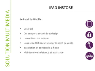 IPAD INSTORESOLUTIONMULTIMEDIA
Le Retail by Weblib :
 Des iPad
 Des supports sécurisés et design
 Un contenu sur mesure
 Un réseau Wifi sécurisé pour le point de vente
 Installation et gestion de la flotte
 Maintenance à distance et assistance
 