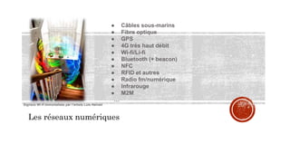 Les réseaux numériques
● Câbles sous-marins
● Fibre optique
● GPS
● 4G très haut débit
● Wi-fi/Li-fi
● Bluetooth (+ beacon)
● NFC
● RFID et autres
● Radio fm/numérique
● Infrarouge
● M2M
…
Signaux Wi-fi immortalisés par l’artiste Luis Hernan
 
