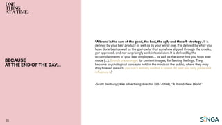 BECAUSE
ATTHE END OF THE DAY…
55
“A brand is the sum of the good, the bad, the ugly and the off-strategy. It is
defined by your best product as well as by your worst one. It is defined by what you
have done best as well as the god-awful that somehow slipped through the cracks,
got approved, and not surprisingly sank into oblivion. It is defined by the
accomplishments of your best employees… as well as the worst hire you have ever
made (…). Brands are sponges for content images, for fleeting feelings. They
become psychological concepts held in the minds of the public, where they may
stay forever. As such you can’t entirely control a brand. At best you only guide and
influence it.”
-Scott Bedbury (Nike advertising director 1987-1994), “A Brand-New World”
 