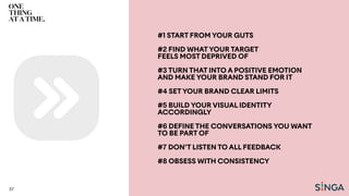 #1 START FROM YOUR GUTS
#2 FIND WHATYOUR TARGET
FEELS MOST DEPRIVED OF
#3 TURN THAT INTO A POSITIVE EMOTION
AND MAKE YOUR BRAND STAND FOR IT
#4 SETYOUR BRAND CLEAR LIMITS
#5 BUILD YOUR VISUAL IDENTITY
ACCORDINGLY
#6 DEFINE THE CONVERSATIONS YOU WANT
TO BE PART OF
#7 DON’T LISTEN TO ALL FEEDBACK
#8 OBSESS WITH CONSISTENCY
57
 