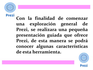 Con la finalidad de comenzar
una exploración general de
Prezi, se realizara una pequeña
presentación guiada que ofrece
Prezi, de esta manera se podrá
conocer algunas características
de esta herramienta.
 