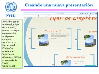 Creando una nueva presentación
Ahora busque en
Internet los tipos
de empresas,
encontraran que
existen varias,
aquí para el
ejemplo
tocaremos las
Unipersonal,
Compañía
anónima y
Sociedades
Anónimas. Escriba
el concepto de
Firma
Unipersonal.
 