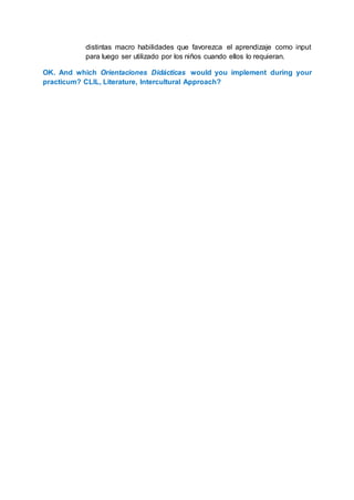 distintas macro habilidades que favorezca el aprendizaje como input
para luego ser utilizado por los niños cuando ellos lo requieran.
OK. And which Orientaciones Didácticas would you implement during your
practicum? CLIL, Literature, Intercultural Approach?
 