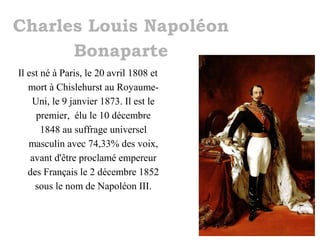 Charles Louis Napoléon
Bonaparte
Il est né à Paris, le 20 avril 1808 et
mort à Chislehurst au RoyaumeUni, le 9 janvier 1873. Il est le
premier, élu le 10 décembre
1848 au suffrage universel
masculin avec 74,33% des voix,
avant d'être proclamé empereur
des Français le 2 décembre 1852
sous le nom de Napoléon III.

 
