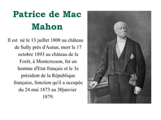 Patrice de Mac
Mahon
Il est né le 13 juillet 1808 au château
de Sully près d'Autun, mort le 17
octobre 1893 au château de la
Forêt, à Montcresson, fut un
homme d'Etat français et le 3e
président de la République
française, fonction qu'il a occupée
du 24 mai 1873 au 30janvier
1879.

 