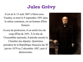 Jules Grévy
Il est né le 15 août 1807 à Mont-sousVaudrey et mort le 9 septembre 1891 dans
la même commune, est un homme d'État
français.
Avocat de profession, il est arrêté lors du
coup d'État de 1851. À la tête de
l'Assemblée nationale, il préside ensuite la
Chambre des députés. Quatrième
président de la République française du 30
janvier 1879 au 2 décembre 1887, puis il
démissionne.

 