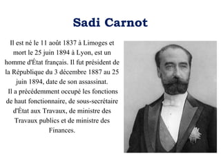 Sadi Carnot
Il est né le 11 août 1837 à Limoges et
mort le 25 juin 1894 à Lyon, est un
homme d'État français. Il fut président de
la République du 3 décembre 1887 au 25
juin 1894, date de son assassinat.
Il a précédemment occupé les fonctions
de haut fonctionnaire, de sous-secrétaire
d'État aux Travaux, de ministre des
Travaux publics et de ministre des
Finances.

 