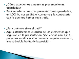 ¿Cómo accedemos a nuestras presentaciones
guardadas?
 Para acceder a nuestras presentaciones guardadas,
en LOG IN, nos pedirá el correo –e y la contraseña
con la que nos hemos registrado.
 ¿Para qué nos sirve el path?
 Aquí establecemos el orden de los elementos que
seguirán en la presentación, Secuencias con 1,2,3…
podemos modificar el orden en cualquier momento,
arrastrándola bolita de la posición
 