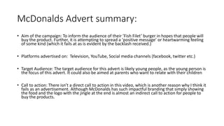 McDonalds Advert summary:
• Aim of the campaign: To inform the audience of their ’Fish Filet’ burger in hopes that people will
buy the product. Further, it is attempting to spread a ‘positive message’ or heartwarming feeling
of some kind (which it fails at as is evident by the backlash received.)
• Platforms advertised on: Television, YouTube, Social media channels (facebook, twitter etc.)
• Target Audience: The target audience for this advert is likely young people, as the young person is
the focus of this advert. It could also be aimed at parents who want to relate with their children
• Call to action: There isn’t a direct call to action in this video, which is another reason why I think it
fails as an advertisement. Although McDonalds has such impactful branding that simply showing
the food and the logo with the jingle at the end is almost an indirect call to action for people to
buy the products.
 
