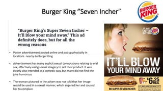 Burger King ”Seven Incher”
• Poster advertisement posted online and put up physically in
locations nearby to Burger King
• Advertisement has many explicit sexual connotations relating to oral
sex, effectively using sexual imagery to sell their product. It was
clearly also intended in a comedic way, but many did not find the
joke humorous
• The woman pictured in the advert was not told that her image
would be used in a sexual manner, which angered her and caused
her to complain
 