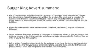 Burger King Advert summary:
• Aim of the campaign: To inform potential customers of their new “super seven incher” burger
and it’s pricing, in hopes that customers will buy the product. The aim is also to entertain the
audience with the clear sexual innuendo joke. This not only serves to entertain, but also is a
strong method of advertising as it makes the product stick in people’s minds as they link it to the
bold joke.
• Platforms advertised on: Social media channels (Facebook, Twitter etc.), Physical posters and
billboards
• Target audience: The target audience of this advert is likely young adults, as they are likely to find
the most humour in the bold sexual joke, and also are a bigger demographic for fast food than an
older or young child demographic.
• Call to action: The call to action here is for the audience to purchase the burger, as shown in the
poster with the line “Fill your desire for something long, juicy and flame grilled with the (insert
product name)” This is also designed to be a comedic sexual innuendo.
 