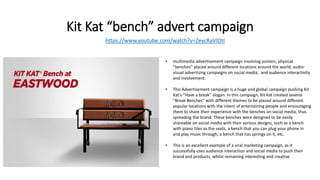 Kit Kat “bench” advert campaign
https://www.youtube.com/watch?v=ZeycRaVIDtI
• multimedia advertisement campaign involving posters, physical
”benches” placed around different locations around the world, audio-
visual advertising campaigns on social media, and audience interactivity
and involvement.
• This Advertisement campaign is a huge and global campaign pushing Kit
Kat’s “Have a break” slogan. In this campaign, Kit Kat created several
“Break Benches” with different themes to be placed around different
popular locations with the intent of entertaining people and encouraging
them to share their experience with the benches on social media, thus
spreading the brand. These benches were designed to be easily
shareable on social media with their various designs, such as a bench
with piano tiles as the seats, a bench that you can plug your phone in
and play music through, a bench that has springs on it, etc.
• This is an excellent example of a viral marketing campaign, as it
successfully uses audience interaction and social media to push their
brand and products, whilst remaining interesting and creative
 