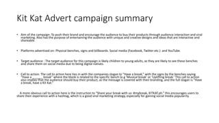 Kit Kat Advert campaign summary
• Aim of the campaign: To push their brand and encourage the audience to buy their products through audience interaction and viral
marketing. Also has the purpose of entertaining the audience with unique and creative designs and ideas that are interactive and
shareable.
• Platforms advertised on: Physical benches, signs and billboards. Social media (Facebook, Twitter etc.) and YouTube.
• Target audience : The target audience for this campaign is likely children to young adults, as they are likely to see these benches
and share them on social media due to being digital natives.
• Call to action: The call to action here ties in with the companies slogan to “Have a break,” with the signs by the benches saying
“Have a ______ break” where the blank is related to the specific bench (e.g ’Musical break’ or ‘Uplifting break.’ This call to action
also implies that the audience should buy their product, as the message is covered with their branding, and the full slogan is “Have
a break, have a Kit Kat.”
A more obvious call to action here is the instruction to “Share your break with us: #mybreak, KITKAT.ph.” this encourages users to
share their experience with a hashtag, which is a good viral marketing strategy, especially for gaining social media popularity.
 
