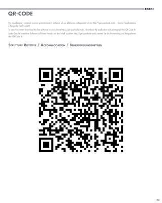 QR-CODE
Per visualizzare i contenuti scarica gratuitamente il software sul tuo telefonino collegandoti al sito http://get.quarkode.mobi , lancia l’applicazione
e fotografa il QR Code®
To view the content download the free software on your phone http://get.quarkode.mobi , download the application and photograph the QR Code ®.
Laden Sie die kostenlose Software auf Ihrem Handy, um den Inhalt zu sehen http://get.quarkode.mobi, starten Sie die Anwendung und fotografieren
den QR-Code ®.


Strutture Ricettive / Accommodation / Beherbergungsbetrieb




                                                                                                                                                          43
 