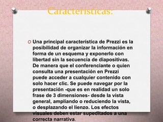 Características: 
O Una principal característica de Prezzi es la 
posibilidad de organizar la información en 
forma de un esquema y exponerlo con 
libertad sin la secuencia de diapositivas. 
De manera que el conferenciante o quien 
consulta una presentación en Prezzi 
puede acceder a cualquier contenido con 
solo hacer clic. Se puede navegar por la 
presentación -que es en realidad un solo 
frase de 3 dimensiones- desde la vista 
general, ampliando o reduciendo la vista, 
o desplazando el lienzo. Los efectos 
visuales deben estar supeditados a una 
correcta narrativa. 
 