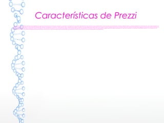 Características de Prezzi
Una principal característica de Prezzi es la posibilidad de organizar la información en forma de un esquema y exponerlo con libertad sin la secuencia de diapositivas. De manera que el conferenciante o quien consulta una presentación en Prezzi puede acceder a cualquier contenido con solo hacer clic. Se puede navegar por la
presentación -que es en realidad un solo frame de 3 dimensiones- desde la vista general, ampliando o reduciendo la vista, o desplazando el lienzo. Los efectos visuales deben estar supeditados a una correcta narrativa. Algunos usuarios han criticado el "Zoom user interface" (ZUI) de Prezzi alegando que tiende a producir náuseas. La
empresa ha reconocido este efecto potencial y ofrece manuales con recomendaciones para un uso más sensato de diseño y evitar así esta estimulación visual excesiva.3 También hay reconocidos expertos independientes de Prezzi localizables en la web de la empresa. Es fundamental entender el espacio y la narrativa en una
presentación en Prezzi, a fin de que las presentaciones sean eficaces y armoniosas La aplicación dispone de varias plantillas que permiten al usuario ahorrar tiempo a la hora de desarrollar una presentación
 