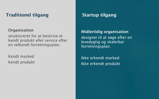 Traditionel tilgang                  Startup tilgang


 Organisation                        Midlertidig organisation
 struktureret for at beskrive et     designet til at søge efter en
 kendt produkt eller service efter   levedygtig og skalerbar
 en velkendt forretningsplan.        forretningsplan.

 Kendt marked                        Ikke erkendt marked
 Kendt produkt                       Ikke erkendt produkt
 