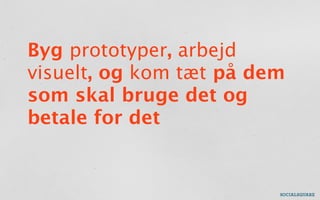 Byg prototyper, arbejd
visuelt, og kom tæt på dem
som skal bruge det og
betale for det
 