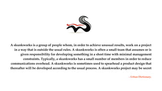 A skunkworks is a group of people whom, in order to achieve unusual results, work on a project
in a way that is outside the usual rules. A skunkworks is often a small team that assumes or is
given responsibility for developing something in a short time with minimal management
constraints. Typically, a skunkworks has a small number of members in order to reduce
communications overhead. A skunkworks is sometimes used to spearhead a product design that
thereafter will be developed according to the usual process. A skunkworks project may be secret
- Urban Dictionary.
Media Skunk Works Ltd. IT Centre, Innovation Way, York Science Park. University of York. YO105NP 1
 