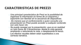 Una principal característica de Prezi es la posibilidad de 
organizar la información en forma de un esquema y 
exponerlo con libertad sin la secuencia de diapositivas. 
De manera que el conferenciante o quien consulta una 
presentación en Prezi puede acceder a cualquier contenido 
con solo hacer clic. 
Se puede navegar por la presentación -que es en realidad 
un solo frame de 3 dimensiones- desde la vista general, 
ampliando o reduciendo la vista, o desplazando el lienzo. 
Los efectos visuales deben estar supeditados a una 
correcta narrativa. 
 