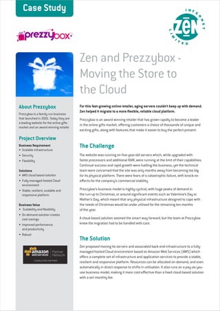 That’s Zen thinking 
Case Study 
Zen and Prezzybox - 
Moving the Store to 
the Cloud 
For this fast-growing online retailer, aging servers couldn’t keep up with demand. 
Zen helped it migrate to a more flexible, reliable cloud platform. 
Prezzybox is an award winning retailer that has grown rapidly to become a leader 
in the online gifts market, offering customers a choice of thousands of unique and 
exciting gifts, along with features that make it easier to buy the perfect present. 
The Challenge 
The website was running on five-year-old servers which, while upgraded with 
faster processors and additional RAM, were running at the limit of their capabilities. 
Continual success and rapid growth were fuelling the business, yet the technical 
team were concerned that the site was only months away from becoming too big 
for its physical platform. There were fears of a catastrophic failure, with knock-on 
effects for the company’s commercial stability. 
Prezzybox’s business model is highly cyclical, with huge peaks of demand in 
the run-up to Christmas, or around significant events such as Valentine’s Day or 
Mother’s Day, which meant that any physical infrastructure designed to cope with 
the needs of Christmas would be under utilised for the remaining ten months 
of the year. 
A cloud-based solution seemed the smart way forward, but the team at Prezzybox 
knew the migration had to be handled with care. 
The Solution 
Zen proposed moving its servers and associated back-end infrastructure to a fully-managed 
hosted Cloud environment based on Amazon Web Services (AWS) which 
offers a complete set of infrastructure and application services to provide a stable, 
resilient and responsive platform. Resources can be allocated on-demand, and even 
automatically in direct response to shifts in utilisation. It also runs on a pay-as-you-use 
business model, making it more cost-effective than a fixed cloud-based solution 
with a set monthly fee. 
About Prezzybox 
Prezzybox is a family-run business 
that launched in 2001. Today they are 
a leading website for the online gifts 
market and an award winning retailer 
Project Overview 
Business Requirement 
• Scalable infrastructure 
• Security 
• Flexibility 
Solutions 
• AWS cloud based solution 
• Fully-managed hosted Cloud 
environment 
• Stable, resilient, scalable and 
responsive platform 
Business Value 
• Scalability and flexibility 
• On-demand solution creates 
cost savings 
• Improved performance 
and productivity 
• Robust 
 