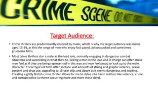 Target Audience:
• Crime thrillers are predominantly enjoyed by males, which is why my target audience was males
aged 15-24, as this the range of men who enjoy fast paced, action packed and sometimes
gruesome films.
• Most crime thrillers star a male as the lead role, normally engaging in dangerous combat
situations and succeeding in what they do. Seeing a man in the lead and in charge can often make
men feel as if they are being represented in this way and may feel proud or look up to the main
character. These types of films often include vast amounts of strong and graphic violence, sexual
content and drug use, appealing to 15 year olds and above as it seems dangerous and exciting.
Creating a gritty British crime thriller allows for me to delve into harsh matters like violence, crime
and corrupt police (a theme occurring more and more these days).
 