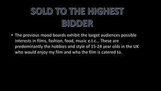 • The previous mood boards exhibit the target audiences possible
interests in films, fashion, food, music e.t.c… These are
predominantly the hobbies and style of 15-24 year olds in the UK
who would enjoy my film and who the film is catered to.
 