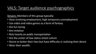 VALS: Target audience psychographics
Strivers: Members of this group typically:
• Have revolving employment; high temporary unemployment
• Use video and video games as a form of fantasy
• Are fun loving
• Are imitative
• Rely heavily on public transportation
• Are the center of low-status street culture
• Desire to better their lives but have difficulty in realizing their desire
• Wear their wealth.
 