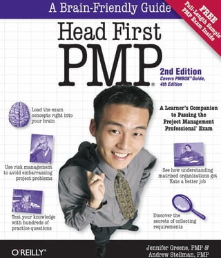A Brain-Friendly Guide
W
-Head First %
P 2nd Edition
Covers PMBOK®Guide,
® 4th Edition
A Learner’s Companion
to Passing the
Project Management
Professional Exam
Load the exam
rSi concepts right into
your brain
' -•v *•
£&. ' c
/fUse risk management
to avoid embarrassing
project problems
See how understanding
matrixed organizations got
Kate a better job
I*y i
s4
:v 1 i Discover the
secrets of collecting
requirements
Test your knowledge
with hundreds of
practice questions
Jennifer Greene, PMP &
Andrew Stellman, PMPO REILLY*
 