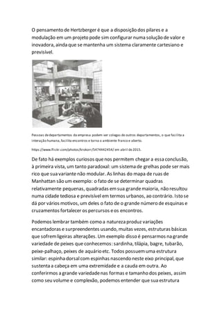 O pensamento de Hertzberger é que a disposição dos pilares e a
modulação em um projeto pode sim configurar numa solução de valor e
inovadora, ainda que se mantenha um sistema claramente cartesiano e
previsível.
Pessoas dedepartamentos da empresa podem ver colegas de outros departamentos, o que facilita a
interação humana,facilita encontros e torna o ambiente franco e aberto.
https://www.flickr.com/photos/krokorr/5474442454/ em abril de2015.
De fato há exemplos curiosos quenos permitem chegar a essa conclusão,
à primeira vista, um tanto paradoxal: um sistema de grelhas pode ser mais
rico que sua variante não modular. As linhas do mapa de ruas de
Manhattan são um exemplo: o fato de se determinar quadras
relativamente pequenas, quadradas emsua grandemaioria, não resultou
numa cidade tediosa e previsível em termos urbanos, ao contrário. Isto se
dá por vários motivos, um deles o fato de o grande número de esquinas e
cruzamentos fortalecer os percursos eos encontros.
Podemos lembrar também como a natureza produz variações
encantadoras e surpreendentes usando, muitas vezes, estruturas básicas
que sofremligeiras alterações. Um exemplo disso é pensarmos na grande
variedade de peixes que conhecemos: sardinha, tilápia, bagre, tubarão,
peixe-palhaço, peixes de aquário etc. Todos possuemuma estrutura
similar: espinha dorsalcom espinhas nascendo neste eixo principal, que
sustenta a cabeça em uma extremidade e a cauda em outra. Ao
conferirmos a grande variedadenas formas e tamanho dos peixes, assim
como seu volume e complexão, podemos entender que sua estrutura
 
