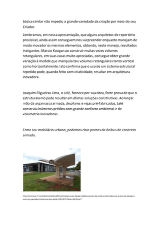 básicasimilar não impediu a grandevariedade da criação por meio do seu
Criador.
Lembramos, em nossa apresentação, quealguns arquitetos de repertório
previsível, ainda assimconseguemnos surpreender enquanto manejam de
modo inovador os mesmos elementos, obtendo, neste manejo, resultados
instigantes. Marcio Koogan ao construir muitas vezes volumes
retangulares, em suas casas muito apreciadas, consegueobter grande
variação à medida que manipula tais volumes retangulares tanto vertical
como horizontalmente. Isto confirma que o uso de um sistema estrutural
repetido pode, quando feito com criatividade, resultar em arquitetura
inovadora.
Joaquim Filgueiras Lima, o Lelé, fornecepor sua obra, forte prova de que o
estruturalismo pode resultar em ótimas soluções construtivas. Ao lançar
mão da argamassa armada, depilares e vigas pré-fabricados, Lelé
construiu inúmeros prédios com grandeconforto ambiental e de
volumetria inovadoras.
Entre seu mobiliário urbano, podemos citar pontos de ônibus de concreto
armado.
http://noticias.r7.com/distrito-federal/fotos/muitas-vezes-despercebidos-pontos-de-onibus-de-brasilia-sao-icones-do-design-e-
marcam-periodos-historicos-da-capital-10012015?foto=1#!/foto/7
 