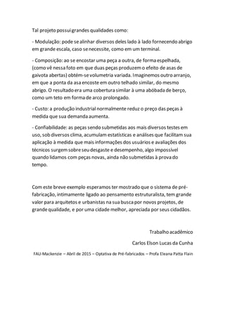 Tal projeto possuigrandes qualidades como:
- Modulação: pode sealinhar diversos deles lado à lado fornecendo abrigo
em grande escala, caso senecessite, como em um terminal.
- Composição: ao se encostar uma peça a outra, de forma espelhada,
(como vê nessa foto em que duas peças produzemo efeito de asas de
gaivota abertas) obtém-sevolumetria variada. Imaginemos outro arranjo,
em que a ponta da asa encoste em outro telhado similar, do mesmo
abrigo. O resultado era uma cobertura similar à uma abóbada de berço,
como um teto em forma de arco prolongado.
- Custo: a produção industrialnormalmente reduz o preço das peças à
medida que sua demanda aumenta.
- Confiabilidade: as peças sendo submetidas aos mais diversos testes em
uso, sob diversos clima, acumulam estatísticas e análises que facilitam sua
aplicação à medida que mais informações dos usuários e avaliações dos
técnicos surgemsobreseu desgaste e desempenho, algo impossível
quando lidamos com peças novas, ainda não submetidas à prova do
tempo.
Com este breve exemplo esperamos ter mostrado que o sistema de pré-
fabricação, intimamente ligado ao pensamento estruturalista, tem grande
valor para arquitetos e urbanistas na sua buscapor novos projetos, de
grandequalidade, e por uma cidade melhor, apreciada por seus cidadãos.
Trabalho acadêmico
Carlos Elson Lucas da Cunha
FAU-Mackenzie – Abril de 2015 – Optativa de Pré-fabricados – Profa Eleana Patta Flain
 