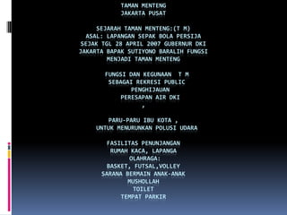 TAMAN MENTENG
            JAKARTA PUSAT

     SEJARAH TAMAN MENTENG:(T M)
  ASAL: LAPANGAN SEPAK BOLA PERSIJA
SEJAK TGL 28 APRIL 2007 GUBERNUR DKI
JAKARTA BAPAK SUTIYONO BARALIH FUNGSI
        MENJADI TAMAN MENTENG

       FUNGSI DAN KEGUNAAN T M
        SEBAGAI REKRESI PUBLIC
               PENGHIJAUAN
            PERESAPAN AIR DKI
                  ,

        PARU-PARU IBU KOTA ,
    UNTUK MENURUNKAN POLUSI UDARA

        FASILITAS PENUNJANGAN
         RUMAH KACA, LAPANGA
              OLAHRAGA:
        BASKET, FUTSAL,VOLLEY
      SARANA BERMAIN ANAK-ANAK
              MUSHOLLAH
                TOILET
            TEMPAT PARKIR
 