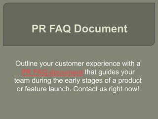 Outline your customer experience with a
PR FAQ document that guides your
team during the early stages of a product
or feature launch. Contact us right now!
 