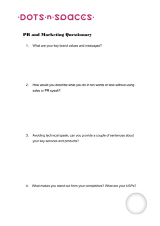 PR and Marketing Questionary

 1.   What are your key brand values and messages?




 2.   How would you describe what you do in ten words or less without using
      sales or PR speak?




 3.   Avoiding technical speak, can you provide a couple of sentences about
      your key services and products?




 4.   What makes you stand out from your competitors? What are your USPs?
 