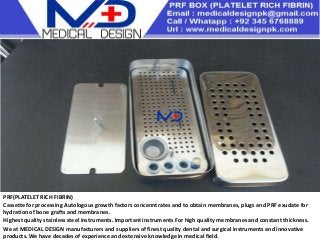PRF(PLATELET RICH FIBRIN)
Cassette for processing Autologous growth factors concenntrates and to obtain membranes, plugs and PRF exudate for
hydration of bone grafts and membranes.
Highest quality stainless steel instruments. Important instruments For high quality membranes and constant thickness.
We at MEDICAL DESIGN manufacturers and suppliers of finest quality dental and surgical instruments and innovative
products. We have decades of experience and extensive knowledge in medical field.
 