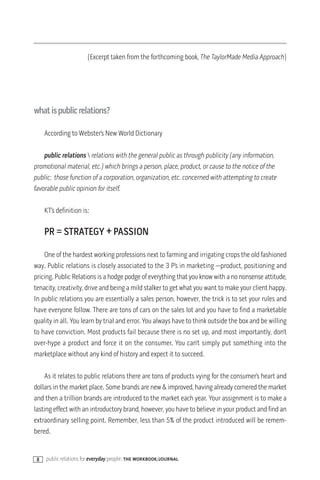 (Excerpt taken from the forthcoming book, The TaylorMade Media Approach)




whatispublicrelations?

     According to Webster’s New World Dictionary

    public relations  relations with the general public as through publicity (any information,
promotional material, etc.) which brings a person, place, product, or cause to the notice of the
public; those function of a corporation, organization, etc. concerned with attempting to create
favorable public opinion for itself.

     KT’s definition is:

     PR = STRATEGY + PASSION

    One of the hardest working professions next to farming and irrigating crops the old fashioned
way. Public relations is closely associated to the 3 P’s in marketing —product, positioning and
pricing. Public Relations is a hodge podge of everything that you know with a no nonsense attitude,
tenacity, creativity, drive and being a mild stalker to get what you want to make your client happy.
In public relations you are essentially a sales person, however, the trick is to set your rules and
have everyone follow. There are tons of cars on the sales lot and you have to find a marketable
quality in all. You learn by trial and error. You always have to think outside the box and be willing
to have conviction. Most products fail because there is no set up, and most importantly, don’t
over-hype a product and force it on the consumer. You can’t simply put something into the
marketplace without any kind of history and expect it to succeed.

    As it relates to public relations there are tons of products vying for the consumer’s heart and
dollars in the market place. Some brands are new & improved, having already cornered the market
and then a trillion brands are introduced to the market each year. Your assignment is to make a
lasting effect with an introductory brand, however, you have to believe in your product and find an
extraordinary selling point. Remember, less than 5% of the product introduced will be remem-
bered.


 8   public relations for everyday people: the workbook/journal
 