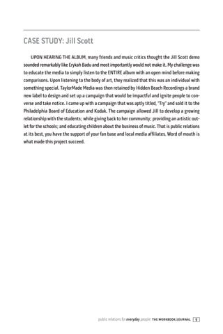 CASE STUDY: Jill Scott
     UPON HEARING THE ALBUM, many friends and music critics thought the Jill Scott demo
sounded remarkably like Erykah Badu and most importantly would not make it. My challenge was
to educate the media to simply listen to the ENTIRE album with an open mind before making
comparisons. Upon listening to the body of art, they realized that this was an individual with
something special. TaylorMade Media was then retained by Hidden Beach Recordings a brand
new label to design and set up a campaign that would be impactful and ignite people to con-
verse and take notice. I came up with a campaign that was aptly titled, “Try” and sold it to the
Philadelphia Board of Education and Kodak. The campaign allowed Jill to develop a growing
relationship with the students; while giving back to her community; providing an artistic out-
let for the schools; and educating children about the business of music. That is public relations
at its best, you have the support of your fan base and local media affiliates. Word of mouth is
what made this project succeed.




                                         public relations for everyday people: the workbook/journal   9
 