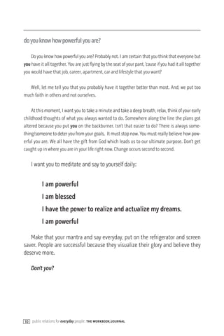 doyouknowhowpowerfulyouare?

    Do you know how powerful you are? Probably not. I am certain that you think that everyone but
you have it all together. You are just flying by the seat of your pant, ‘cause if you had it all together
you would have that job, career, apartment, car and lifestyle that you want?

   Well, let me tell you that you probably have it together better than most. And, we put too
much faith in others and not ourselves.

    At this moment, I want you to take a minute and take a deep breath, relax, think of your early
childhood thoughts of what you always wanted to do. Somewhere along the line the plans got
altered because you put you on the backburner. Isn’t that easier to do? There is always some-
thing/someone to deter you from your goals. It must stop now. You must really believe how pow-
erful you are. We all have the gift from God which leads us to our ultimate purpose. Don’t get
caught up in where you are in your life right now. Change occurs second to second.

     I want you to meditate and say to yourself daily:


          I am powerful
          I am blessed
          I have the power to realize and actualize my dreams.
          I am powerful

   Make that your mantra and say everyday, put on the refrigerator and screen
saver. People are successful because they visualize their glory and believe they
deserve more.

     Don’t you?




10   public relations for everyday people: the workbook/journal
 