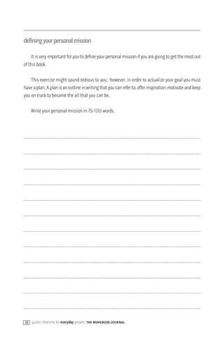 definingyourpersonalmission

    It is very important for you to define your personal mission if you are going to get the most out
of this book.

    This exercise might sound tedious to you; however, in order to actualize your goal you must
have a plan. A plan is an outline in writing that you can refer to, offer inspiration, motivate and keep
you on track to become the all that you can be.

     Write your personal mission in 75-100 words.




12   public relations for everyday people: the workbook/journal
 
