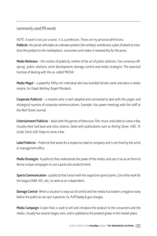 commonlyusedPRwords

NOTE: A word is not just a word; it is a profession. These are my personal definitions.
Publicist- the person who takes an unknown product (the embryo) and devises a plan of attack to intro-
duce the product to the marketplace; consumers and makes it newsworthy for the press.

Media Relations – the nucleus of publicity, mother of the art of public relations. Has numerous off-
spring; public relations, artist development, damage control and media strategist. The essential
function of dealing with the so -called ‘MEDIA.’

Media Mogul – a powerful, filthy rich individual who has branded heshe name and owns a media
empire. Ex: Orpah Winfrey, Rupert Murdoch.

Corporate Publicist – a maestro who is well adapted and connected to deal with the jargon and
strategical nuances of corporate communications. Example: Has power meetings with the staff at
the Wall Street Journal.

Entertainment Publicist – deals with the genres of television, film, music and cable to name a few.
Usually more laid back and ultra creative. Deals with publications such as Rolling Stone, VIBE, TV
Guide, Extra! USA Today to name a few.

Label Publicist – Publicist that works for a respective label or company and is not hired by the artist
or management office.

Media Strategist- A publicist that understands the power of the media, and uses it as an art form to
devise unique campaigns to suit a particular productclient.

Sports Communication- a publicist that liaison with the respective sports teams. Can either work for
the league (NBA, NFL, etc.) or work as an independent.

Damage Control- When a situation is way out of control and the media has broken a negative story
before the publicist can spin a positive. Ex: Puff Daddy & gun charges.

Media Campaign: A plan that is used to sell and introduce the product to the consumers and the
media. Usually has several stages, tiers, and is updated as the product grows in the market place.


                                           public relations for everyday people: the workbook/journal 27
 