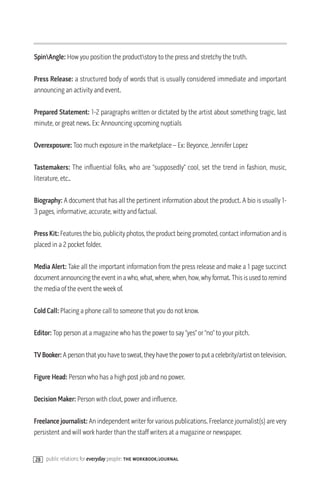 SpinAngle: How you position the productstory to the press and stretchy the truth.

Press Release: a structured body of words that is usually considered immediate and important
announcing an activity and event.

Prepared Statement: 1-2 paragraphs written or dictated by the artist about something tragic, last
minute, or great news. Ex: Announcing upcoming nuptials

Overexposure: Too much exposure in the marketplace – Ex: Beyonce, Jennifer Lopez

Tastemakers: The influential folks, who are “supposedly” cool, set the trend in fashion, music,
literature, etc..

Biography: A document that has all the pertinent information about the product. A bio is usually 1-
3 pages, informative, accurate, witty and factual.

Press Kit: Features the bio, publicity photos, the product being promoted, contact information and is
placed in a 2 pocket folder.

Media Alert: Take all the important information from the press release and make a 1 page succinct
document announcing the event in a who, what, where, when, how, why format. This is used to remind
the media of the event the week of.

Cold Call: Placing a phone call to someone that you do not know.

Editor: Top person at a magazine who has the power to say “yes” or “no” to your pitch.

TV Booker: A person that you have to sweat, they have the power to put a celebrity/artist on television.

Figure Head: Person who has a high post job and no power.

Decision Maker: Person with clout, power and influence.

Freelance journalist: An independent writer for various publications. Freelance journalist(s) are very
persistent and will work harder than the staff writers at a magazine or newspaper.


28 public relations for everyday people: the workbook/journal
 
