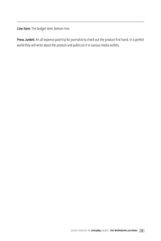 Line Item: The budget item, bottom line.

Press Junket: An all expense paid trip for journalist to check out the product first hand. In a perfect
world they will write about the product and publicize it in various media outlets.




                                           public relations for everyday people: the workbook/journal 29
 