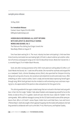 samplepressrelease:


    18 May 2004

    For Immediate Release:
    Contact: Karen Taylor/516-285-4999
    kt@taylormademediapr.com

    HIDDEN BEACH RECORDINGS JILL SCOTT RETURNS
    WITH HER LATEST CD, BEAUTIFULLY HUMAN:
    WORDS AND SOUNDS, Vol. 2
    The Platinum-Plus Selling Soul Singer Unveils Her
    New Body of Work on August 31

    Fans have been waiting for it. The music industry has been anticipating it. And now three
times Grammy nominated neo-soul leading light Jill Scott is about to deliver yet another collec-
tion of luminous and poignant songs as her new CD, Beautifully Human, Words And Sounds Vol. 2,
is unveiled August 31 on Hidden Beach Records.

    Scott, who after nonstop promotion of her 2001 multi-platinum-selling debut CD, Who Is Jill
Scott? Words And Sounds, Vol. 1, took time off to exhale. She married her soulmate and enjoyed life
as a newlywed. Scott, a former Broadway actress (Rent), also quenched her thespian thirst by
doing some acting and, of course, she carved out some downtime to write and create music. After
embarking on other creative outlets, Scott is ready and excited about expressing herself again
through song. While Scott got back into the mindset to craft enchanting music and more inspir-
ing lyrics, she appreciated all the positive vibes and patience her fans gave to her.

     This alluring wordsmith has again created songs that are nurtured in the heart and sung with
love. In fact, the first single, “Golden,” talks about freedom and empowering oneself to live to the
fullest, to look at life as if it is golden. Scott will soon shot the music video for “Golden” in the
coming weeks. With a definite message to convey, for this CD Scott turned to some of the same pro-
ducers from, Who Is Jill Scott?—James Poyser, Andre Harris and Vidal Davis, Ivan and Carvin
(“Mama’s Boys”). Scott also sought a fresh approach by going into the studio with producers she had
long wanted to collaborate with such as Ant Bell, P-nut, Pete Kuzma, and Raphael Saadiq.


30 public relations for everyday people: the workbook/journal
 