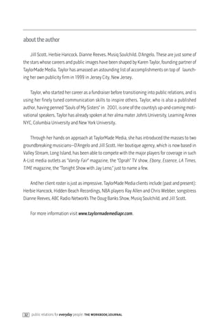 abouttheauthor

    Jill Scott. Herbie Hancock. Dianne Reeves. Musiq Soulchild. D’Angelo. These are just some of
the stars whose careers and public images have been shaped by Karen Taylor, founding partner of
TaylorMade Media. Taylor has amassed an astounding list of accomplishments on top of launch-
ing her own publicity firm in 1999 in Jersey City, New Jersey.

    Taylor, who started her career as a fundraiser before transitioning into public relations, and is
using her finely tuned communication skills to inspire others. Taylor, who is also a published
author, having penned “Souls of My Sisters” in 2001, is one of the country’s up-and-coming moti-
vational speakers. Taylor has already spoken at her alma mater John’s University, Learning Annex
NYC, Columbia University and New York University.

    Through her hands on approach at TaylorMade Media, she has introduced the masses to two
groundbreaking musicians—D’Angelo and Jill Scott. Her boutique agency, which is now based in
Valley Stream, Long Island, has been able to compete with the major players for coverage in such
A-List media outlets as “Vanity Fair” magazine, the “Oprah” TV show, Ebony, Essence, LA Times,
TIME magazine, the “Tonight Show with Jay Leno,” just to name a few.

   And her client roster is just as impressive. TaylorMade Media clients include (past and present):
Herbie Hancock, Hidden Beach Recordings, NBA players Ray Allen and Chris Webber, songstress
Dianne Reeves, ABC Radio Network’s The Doug Banks Show, Musiq Soulchild, and Jill Scott.

    For more information visit www.taylormademediapr.com.




32 public relations for everyday people: the workbook/journal
 