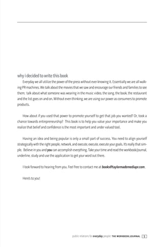 whyidecidedtowritethisbook
    Everyday we all utilize the power of the press without ever knowing it. Essentially we are all walk-
ing PR machines. We talk about the movies that we saw and encourage our friends and families to see
them; talk about what someone was wearing in the music video, the song, the book, the restaurant
and the list goes on and on. Without even thinking, we are using our power as consumers to promote
products.

    How about if you used that power to promote yourself to get that job you wanted? Or, took a
chance towards entrepreneurship? This book is to help you value your importance and make you
realize that belief and confidence is the most important and under valued tool.

    Having an idea and being popular is only a small part of success. You need to align yourself
strategically with the right people, network, and execute, execute, execute your goals. It’s really that sim-
ple. Believe in you and you can accomplish everything. Take your time and read the workbook/journal,
underline, study and use the application to get your word out there.

    I look forward to hearing from you. Feel free to contact me at books@taylormademediapr.com.

    Here’s to you!




                                              public relations for everyday people: the workbook/journal   5
 