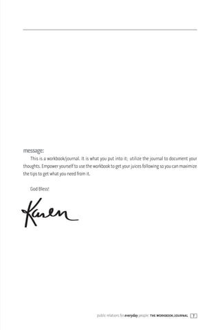 message:
    This is a workbook/journal. It is what you put into it; utilize the journal to document your
thoughts. Empower yourself to use the workbook to get your juices following so you can maximize
the tips to get what you need from it.

   God Bless!




                                        public relations for everyday people: the workbook/journal   7
 